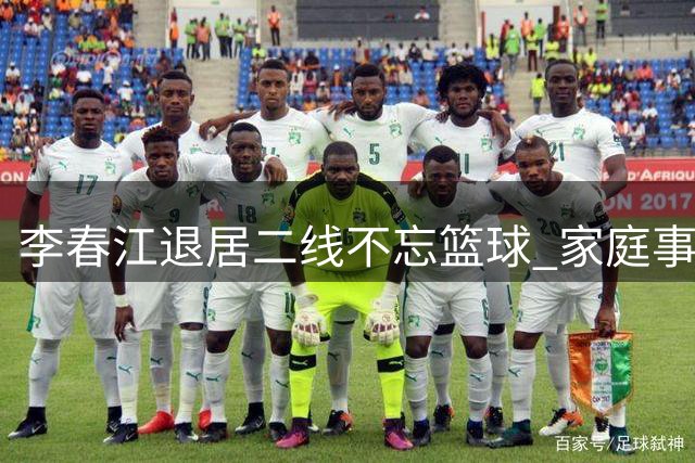李春江退居二线不忘篮球 家庭事业双丰收